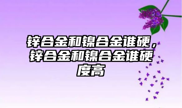 鋅合金和鎳合金誰硬，鋅合金和鎳合金誰硬度高