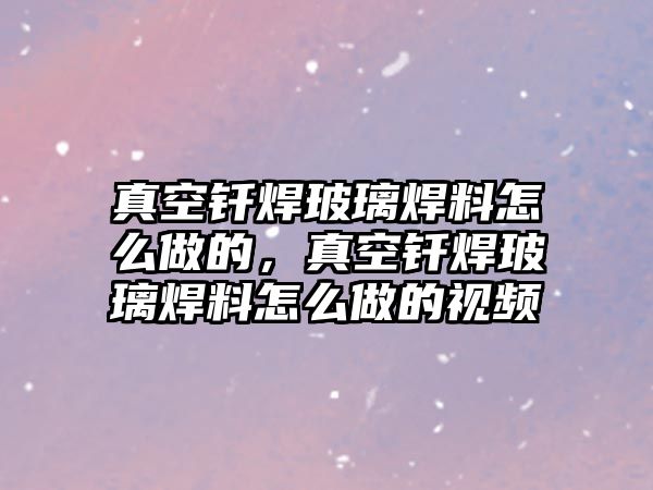 真空釬焊玻璃焊料怎么做的，真空釬焊玻璃焊料怎么做的視頻