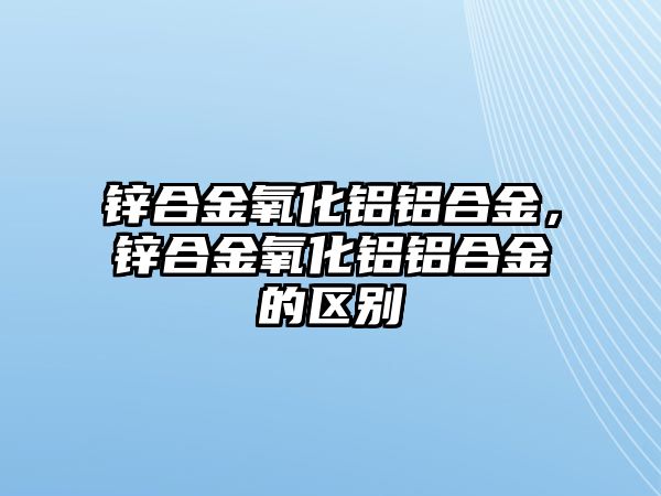 鋅合金氧化鋁鋁合金，鋅合金氧化鋁鋁合金的區(qū)別