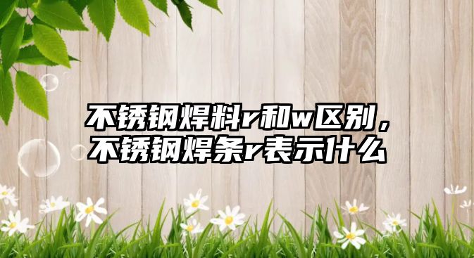 不銹鋼焊料r和w區(qū)別，不銹鋼焊條r表示什么