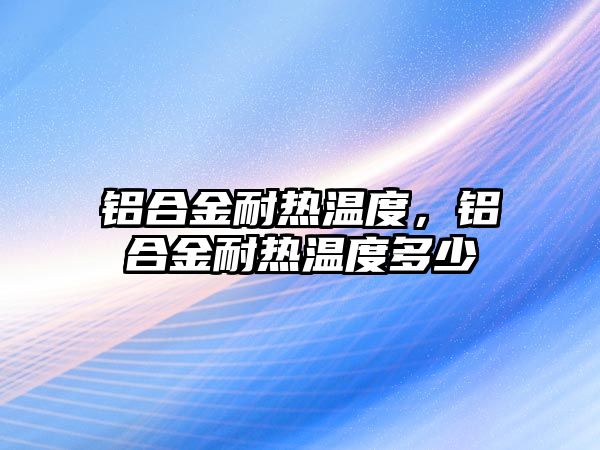 鋁合金耐熱溫度，鋁合金耐熱溫度多少