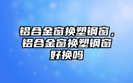 鋁合金窗換塑鋼窗，鋁合金窗換塑鋼窗好換嗎