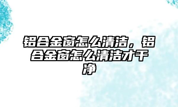 鋁合金窗怎么清潔，鋁合金窗怎么清潔才干凈