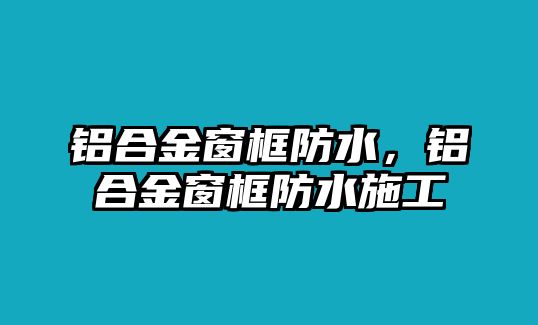 鋁合金窗框防水，鋁合金窗框防水施工