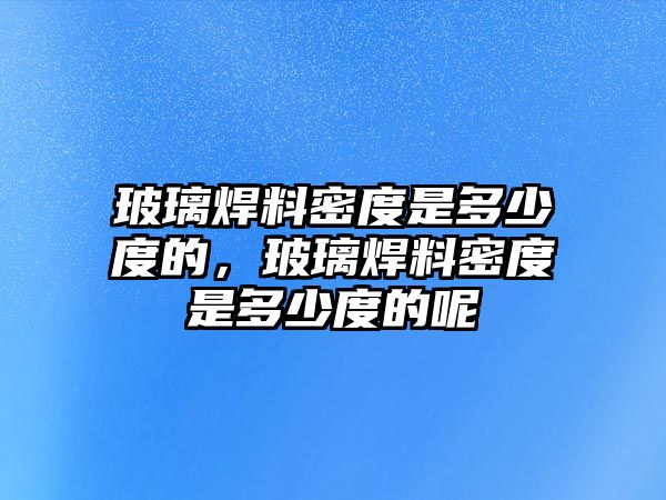 玻璃焊料密度是多少度的，玻璃焊料密度是多少度的呢