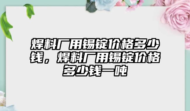 焊料廠用錫錠價格多少錢，焊料廠用錫錠價格多少錢一噸