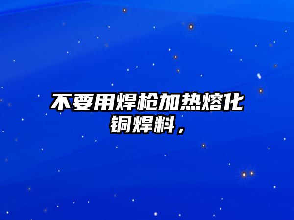 不要用焊槍加熱熔化銅焊料，