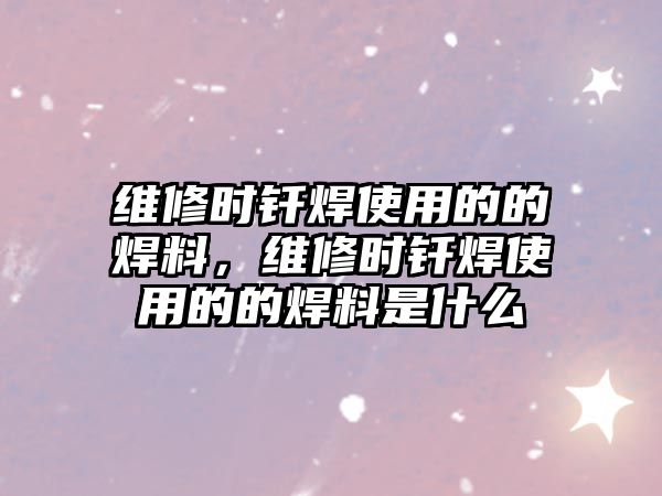 維修時釬焊使用的的焊料，維修時釬焊使用的的焊料是什么