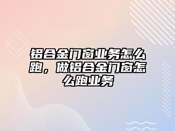 鋁合金門窗業(yè)務(wù)怎么跑，做鋁合金門窗怎么跑業(yè)務(wù)