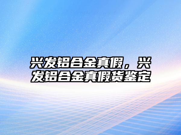 興發(fā)鋁合金真假，興發(fā)鋁合金真假貨鑒定