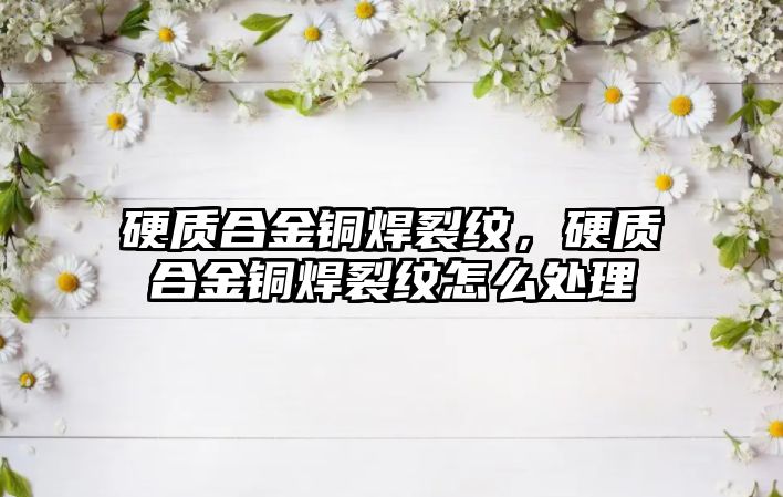 硬質(zhì)合金銅焊裂紋，硬質(zhì)合金銅焊裂紋怎么處理