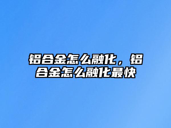 鋁合金怎么融化，鋁合金怎么融化最快