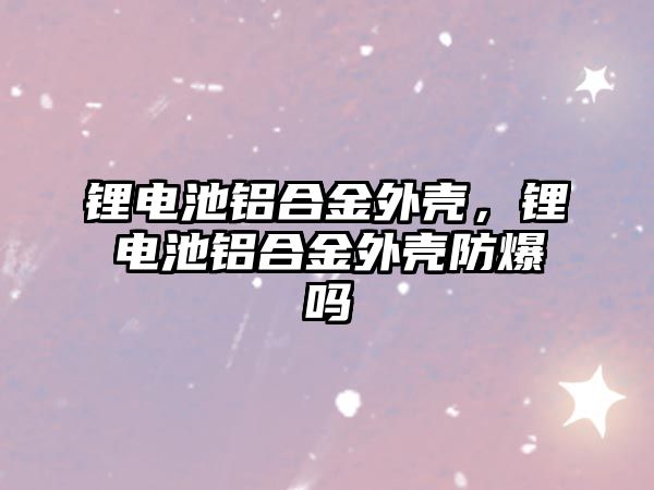 鋰電池鋁合金外殼，鋰電池鋁合金外殼防爆嗎