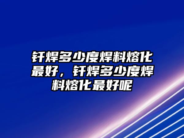 釬焊多少度焊料熔化最好，釬焊多少度焊料熔化最好呢