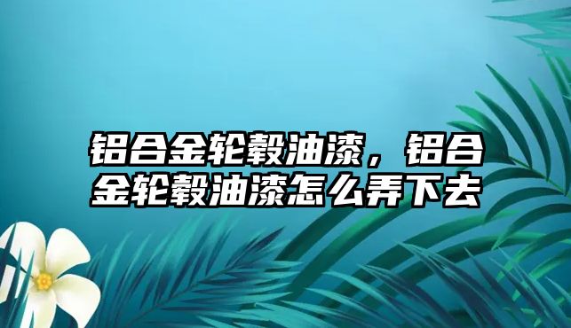 鋁合金輪轂油漆，鋁合金輪轂油漆怎么弄下去