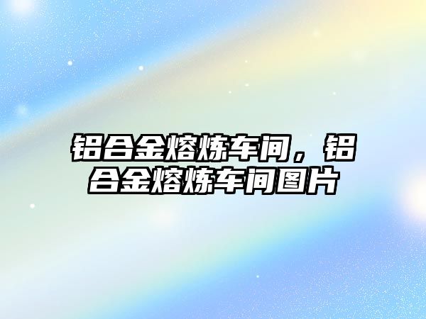 鋁合金熔煉車間，鋁合金熔煉車間圖片