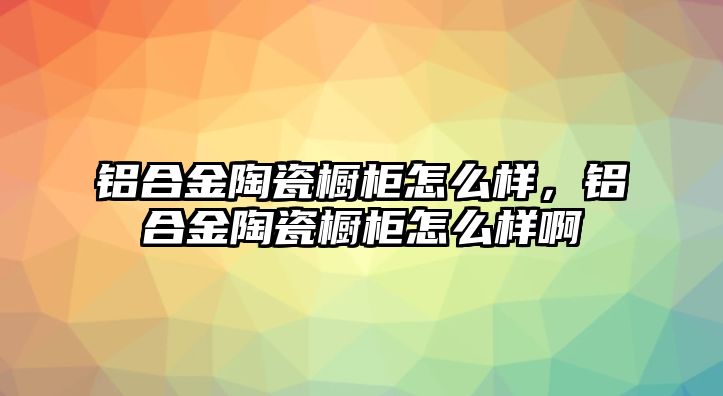 鋁合金陶瓷櫥柜怎么樣，鋁合金陶瓷櫥柜怎么樣啊