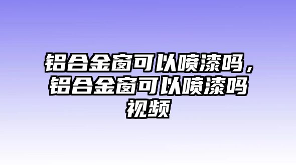 鋁合金窗可以噴漆嗎，鋁合金窗可以噴漆嗎視頻