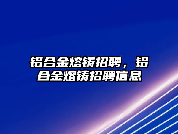 鋁合金熔鑄招聘，鋁合金熔鑄招聘信息