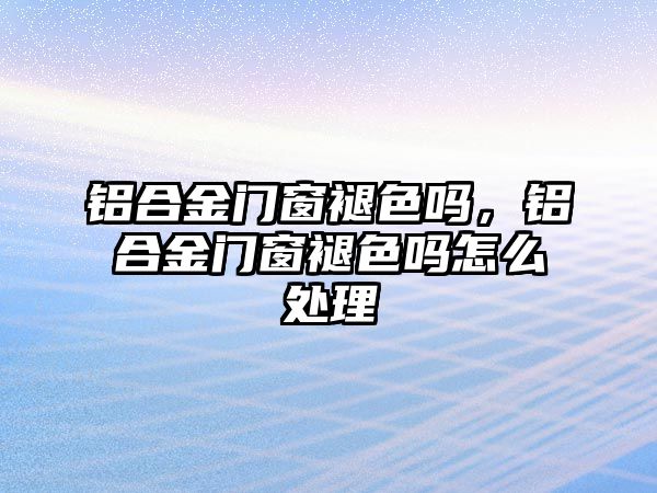 鋁合金門窗褪色嗎，鋁合金門窗褪色嗎怎么處理