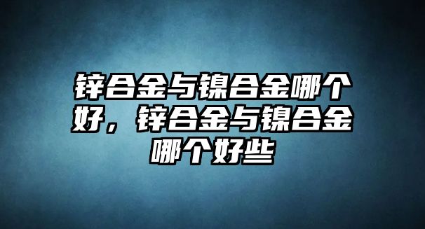 鋅合金與鎳合金哪個(gè)好，鋅合金與鎳合金哪個(gè)好些