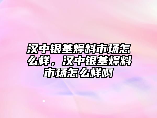 漢中銀基焊料市場怎么樣，漢中銀基焊料市場怎么樣啊