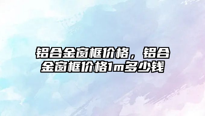 鋁合金窗框價格，鋁合金窗框價格1m多少錢