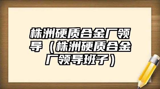 株洲硬質(zhì)合金廠領(lǐng)導(dǎo)（株洲硬質(zhì)合金廠領(lǐng)導(dǎo)班子）