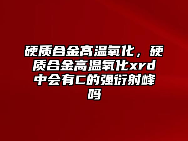 硬質(zhì)合金高溫氧化，硬質(zhì)合金高溫氧化xrd中會有C的強(qiáng)衍射峰嗎