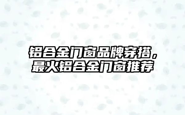 鋁合金門窗品牌穿搭，最火鋁合金門窗推薦