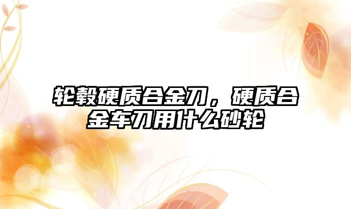 輪轂硬質合金刀，硬質合金車刀用什么砂輪