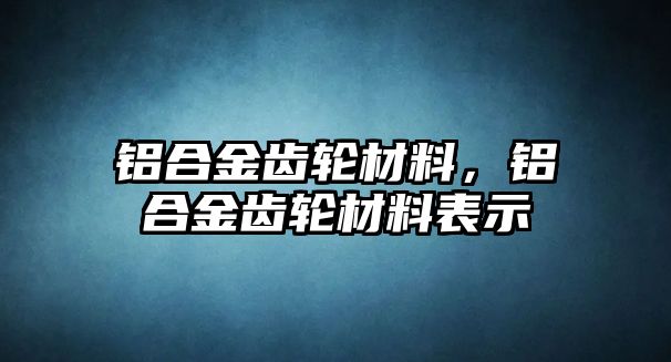 鋁合金齒輪材料，鋁合金齒輪材料表示