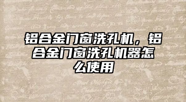 鋁合金門窗洗孔機(jī)，鋁合金門窗洗孔機(jī)器怎么使用