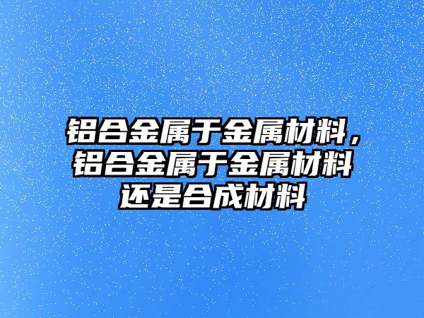 鋁合金屬于金屬材料，鋁合金屬于金屬材料還是合成材料