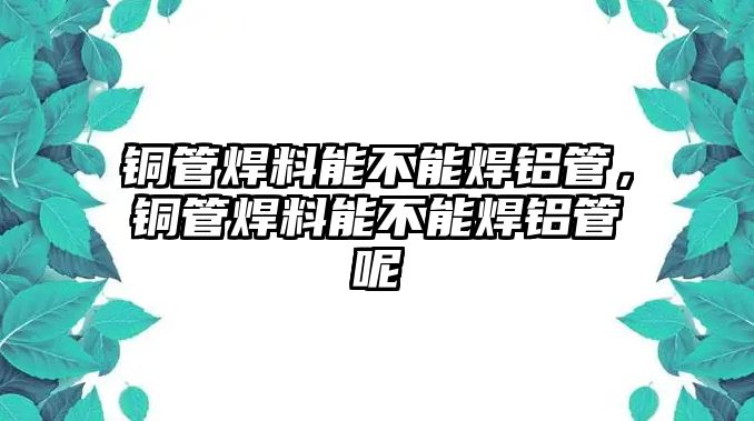 銅管焊料能不能焊鋁管，銅管焊料能不能焊鋁管呢