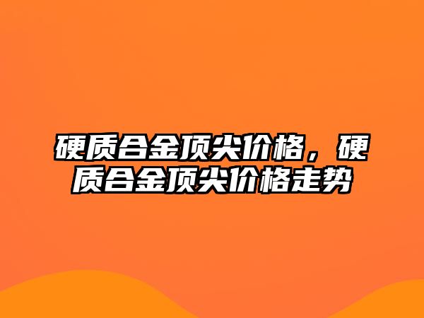 硬質(zhì)合金頂尖價格，硬質(zhì)合金頂尖價格走勢