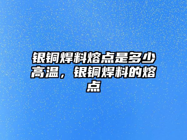 銀銅焊料熔點是多少高溫，銀銅焊料的熔點