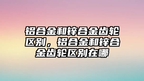 鋁合金和鋅合金齒輪區(qū)別，鋁合金和鋅合金齒輪區(qū)別在哪