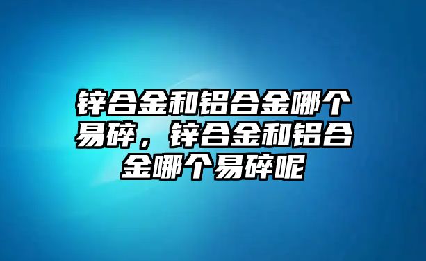 鋅合金和鋁合金哪個易碎，鋅合金和鋁合金哪個易碎呢