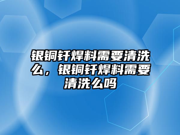 銀銅釬焊料需要清洗么，銀銅釬焊料需要清洗么嗎