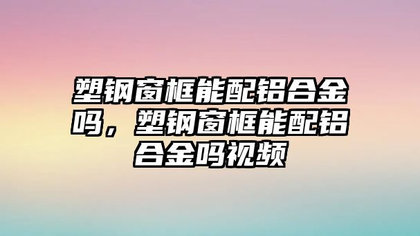 塑鋼窗框能配鋁合金嗎，塑鋼窗框能配鋁合金嗎視頻