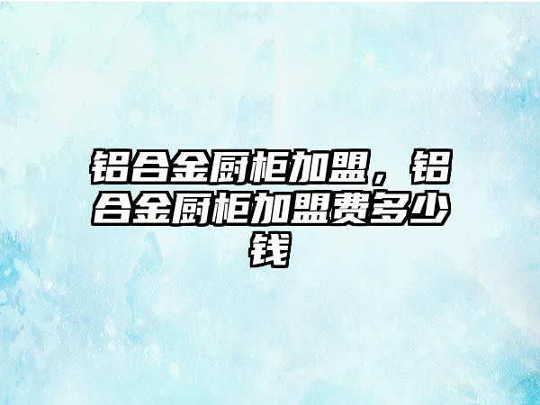 鋁合金廚柜加盟，鋁合金廚柜加盟費(fèi)多少錢