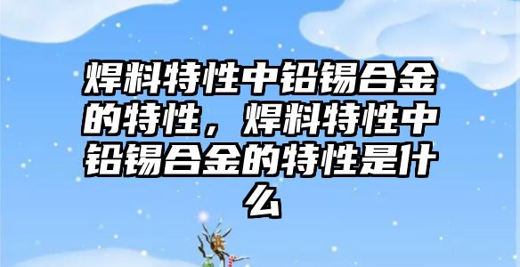 焊料特性中鉛錫合金的特性，焊料特性中鉛錫合金的特性是什么