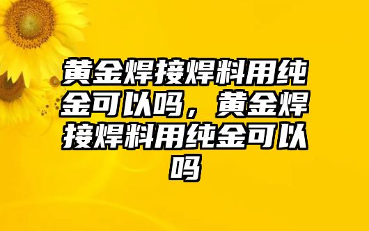 黃金焊接焊料用純金可以嗎，黃金焊接焊料用純金可以嗎