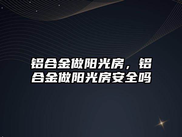 鋁合金做陽光房，鋁合金做陽光房安全嗎