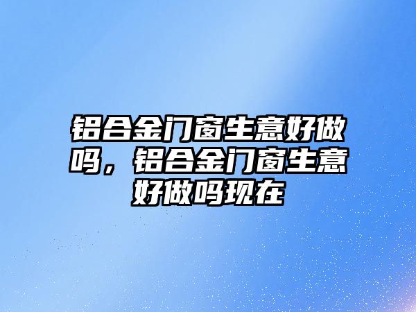 鋁合金門窗生意好做嗎，鋁合金門窗生意好做嗎現(xiàn)在