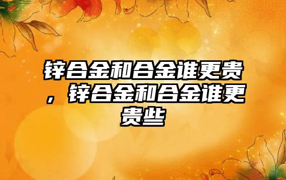 鋅合金和合金誰更貴，鋅合金和合金誰更貴些