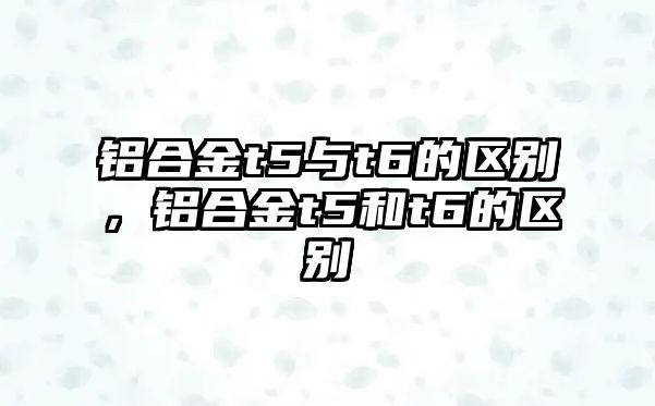 鋁合金t5與t6的區(qū)別，鋁合金t5和t6的區(qū)別