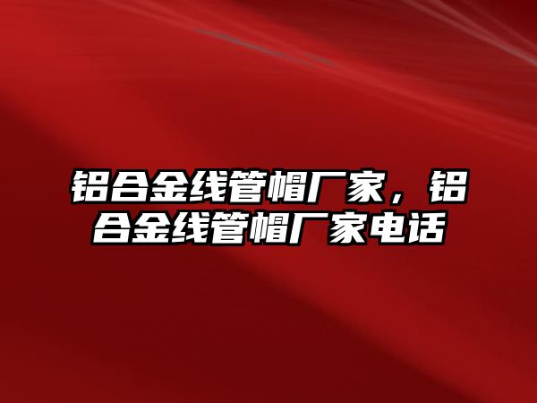 鋁合金線管帽廠家，鋁合金線管帽廠家電話