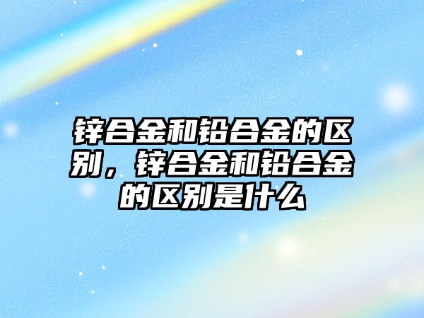 鋅合金和鉛合金的區(qū)別，鋅合金和鉛合金的區(qū)別是什么